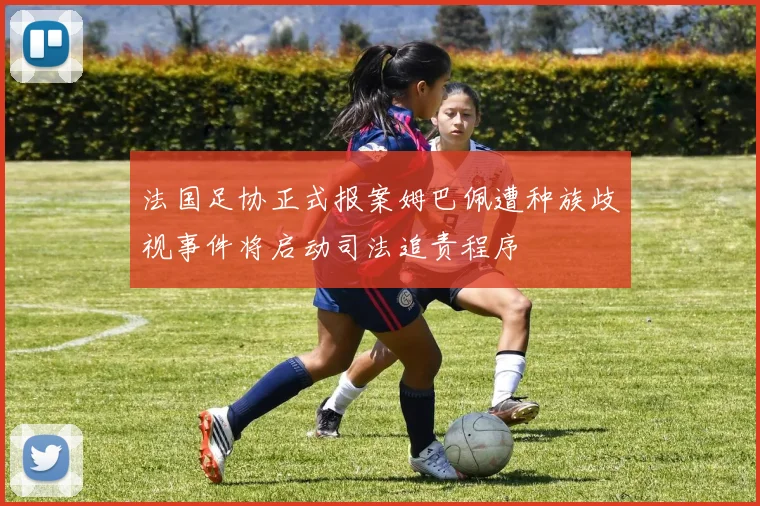 法国足协正式报案姆巴佩遭种族歧视事件将启动司法追责程序