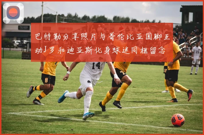巴特勒分享照片与哥伦比亚国脚互动J罗和迪亚斯化身球迷同框留念