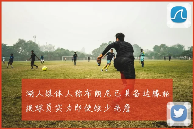 湖人媒体人称布朗尼已具备边缘轮换球员实力即使缺少老詹