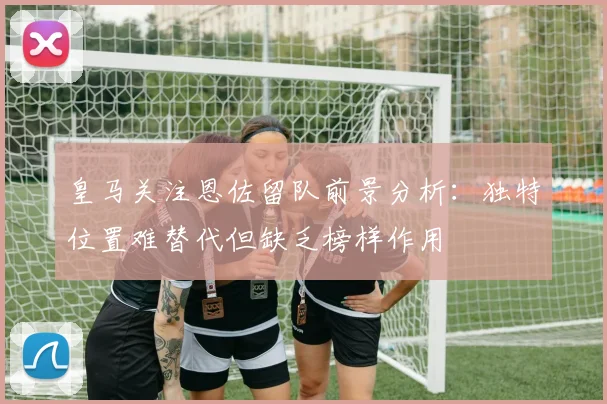 皇马关注恩佐留队前景分析：独特位置难替代但缺乏榜样作用