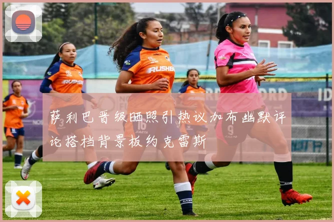 萨利巴晋级晒照引热议加布幽默评论搭档背景板约克雷斯