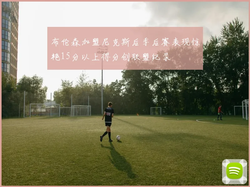 布伦森加盟尼克斯后季后赛表现惊艳15分以上得分创联盟纪录