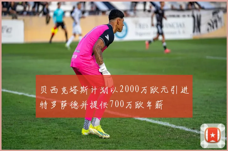 贝西克塔斯计划以2000万欧元引进特罗萨德并提供700万欧年薪