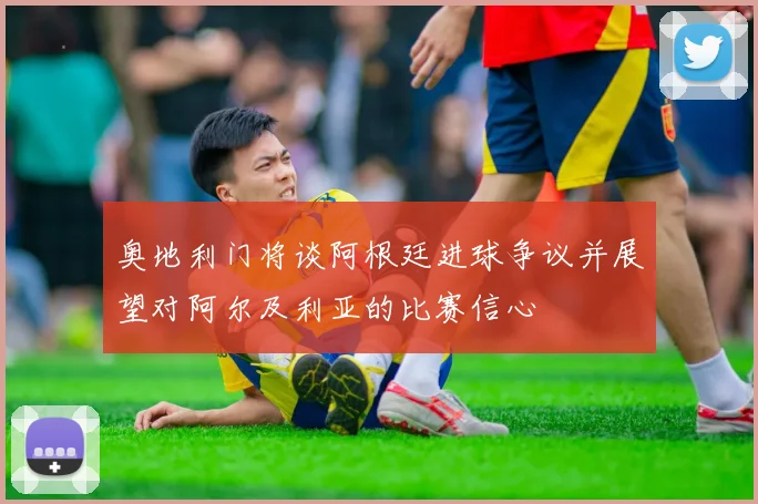 奥地利门将谈阿根廷进球争议并展望对阿尔及利亚的比赛信心