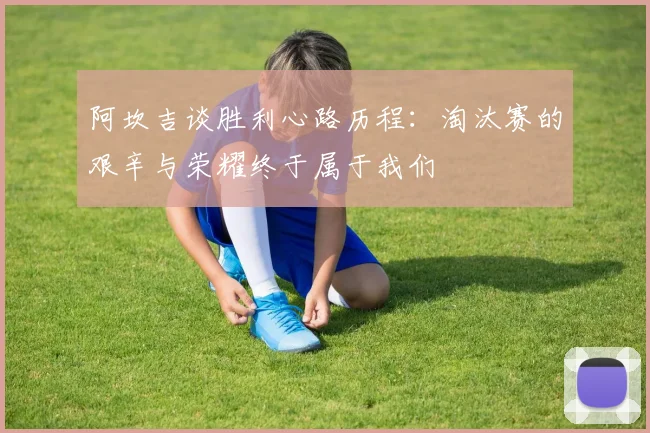 阿坎吉谈胜利心路历程：淘汰赛的艰辛与荣耀终于属于我们