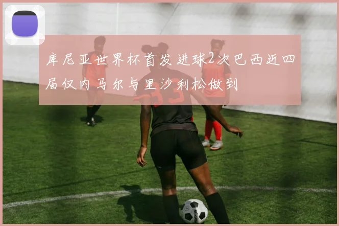 库尼亚世界杯首发进球2次巴西近四届仅内马尔与里沙利松做到