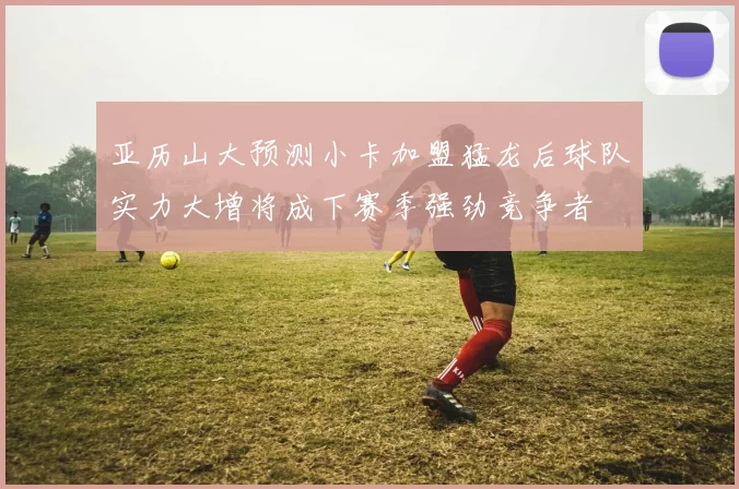 亚历山大预测小卡加盟猛龙后球队实力大增将成下赛季强劲竞争者