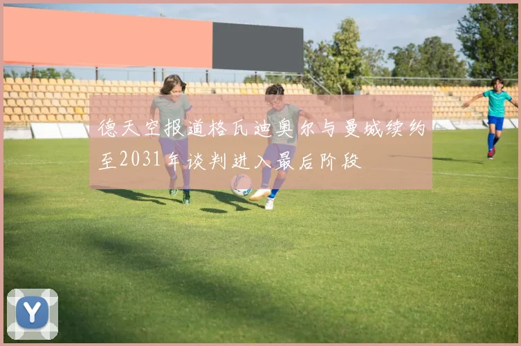 德天空报道格瓦迪奥尔与曼城续约至2031年谈判进入最后阶段