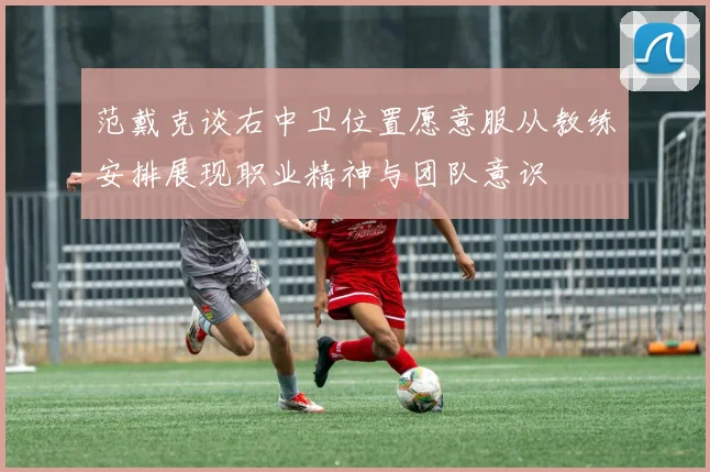 范戴克谈右中卫位置愿意服从教练安排展现职业精神与团队意识