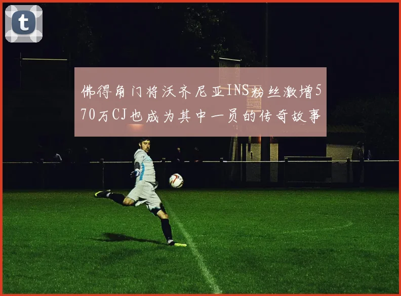 佛得角门将沃齐尼亚INS粉丝激增570万CJ也成为其中一员的传奇故事