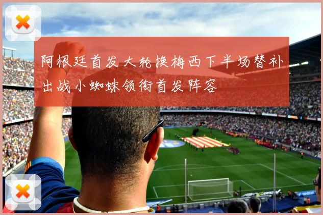 阿根廷首发大轮换梅西下半场替补出战小蜘蛛领衔首发阵容