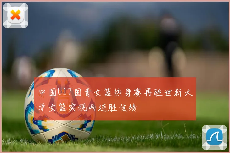 中国U17国青女篮热身赛再胜世新大学女篮实现两连胜佳绩