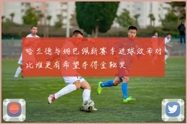 哈兰德与姆巴佩新赛季进球效率对比谁更有希望夺得金靴奖